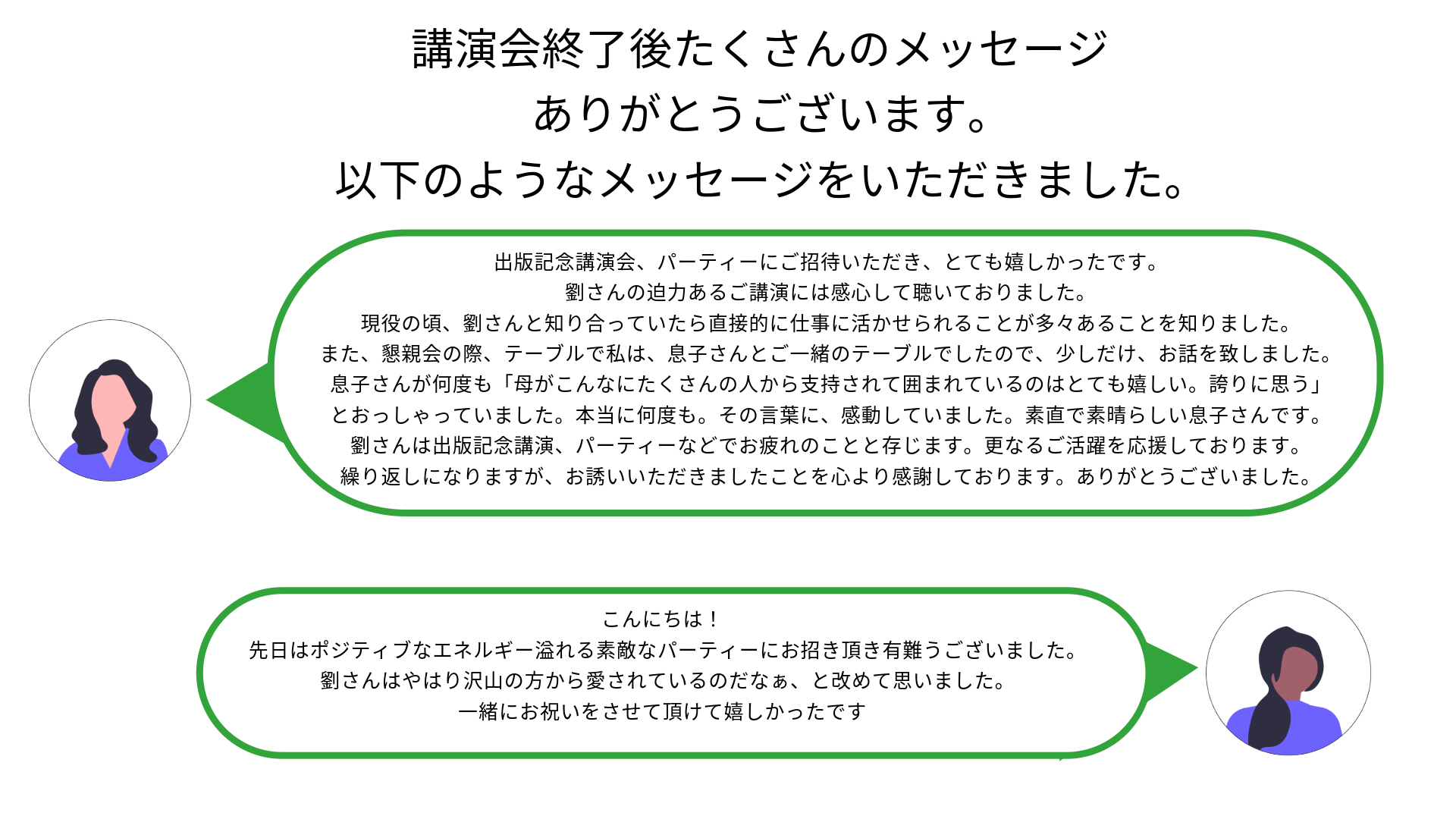 おはようございます。出版記念講演会、パーティーにご招待いただき、とても嬉しかったです。
劉さんの迫力あるご講演には感心して聴いておりました。現役の頃、劉さんと知り合っていたら直接的に仕事に活かせられることが多々あることを知りました。
また、懇親会の際、テーブルで私は、息子さんとご一緒のテーブルでしたので、少しだけ、お話を致しました。息子さんが何度も「母がこんなにたくさんの人から支持されて囲まれているのはとても嬉しい。誇りに思う」とおっしゃっていました。本当に何度も。その言葉に、感動していました。素直で素晴らしい息子さんです。
劉さんは出版記念講演、パーティーなどでお疲れのことと存じます。更なるご活躍を応援しております。
繰り返しになりますが、お誘いいただきましたことを心より感謝しております。ありがとうございました。こんにちは！
先日はポジティブなエネルギー溢れる素敵なパーティーにお招き頂き有難うございました。
劉さんはやはり沢山の方から愛されているのだなぁ、と改めて思いました。
一緒にお祝いをさせて頂けて嬉しかったです